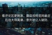 看评论区更刺激，蘑菇视频官网最近后劲大得离谱，意外地让人破防
