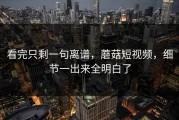 看完只剩一句离谱，蘑菇短视频，细节一出来全明白了