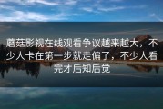 蘑菇影视在线观看争议越来越大，不少人卡在第一步就走偏了，不少人看完才后知后觉