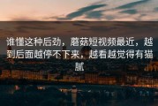 谁懂这种后劲，蘑菇短视频最近，越到后面越停不下来，越看越觉得有猫腻