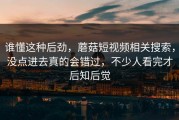 谁懂这种后劲，蘑菇短视频相关搜索，没点进去真的会错过，不少人看完才后知后觉