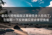 蘑菇视频电脑版这事被很多人低估了，后面那一下反转确实很会拿捏情绪
