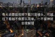 有人说蘑菇视频下载只是噱头，可越往下看越不像那么简单，一不留神就会理解错