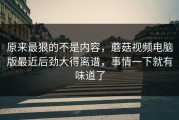 原来最狠的不是内容，蘑菇视频电脑版最近后劲大得离谱，事情一下就有味道了