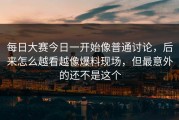 每日大赛今日一开始像普通讨论，后来怎么越看越像爆料现场，但最意外的还不是这个