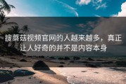 搜蘑菇视频官网的人越来越多，真正让人好奇的并不是内容本身