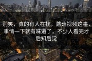 别笑，真的有人在找，蘑菇视频这事，事情一下就有味道了，不少人看完才后知后觉