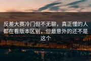 反差大赛冷门但不无聊，真正懂的人都在看版本区别，但最意外的还不是这个
