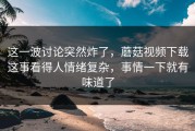 这一波讨论突然炸了，蘑菇视频下载这事看得人情绪复杂，事情一下就有味道了