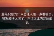 蘑菇视频为什么总让人差一点看明白，答案藏得太深了，评论区比内容还敢说