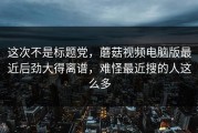 这次不是标题党，蘑菇视频电脑版最近后劲大得离谱，难怪最近搜的人这么多