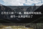 忍不住又翻了一遍，蘑菇视频电脑版，细节一出来全明白了