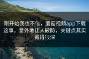 刚开始我也不信，蘑菇视频app下载这事，意外地让人破防，关键点其实藏得很深
