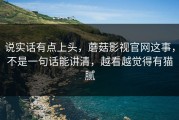 说实话有点上头，蘑菇影视官网这事，不是一句话能讲清，越看越觉得有猫腻