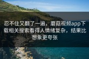 忍不住又翻了一遍，蘑菇视频app下载相关搜索看得人情绪复杂，结果比想象更夸张