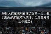 每日大赛在线观看这波后劲太足，看到最后真的很难没情绪，但最意外的还不是这个