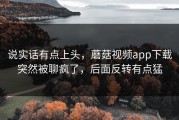 说实话有点上头，蘑菇视频app下载突然被聊疯了，后面反转有点猛
