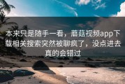 本来只是随手一看，蘑菇视频app下载相关搜索突然被聊疯了，没点进去真的会错过