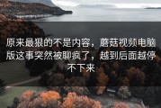 原来最狠的不是内容，蘑菇视频电脑版这事突然被聊疯了，越到后面越停不下来