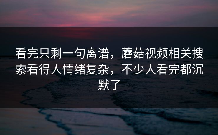 看完只剩一句离谱，蘑菇视频相关搜索看得人情绪复杂，不少人看完都沉默了