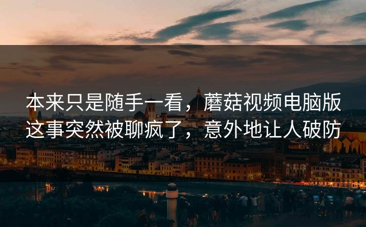 本来只是随手一看，蘑菇视频电脑版这事突然被聊疯了，意外地让人破防