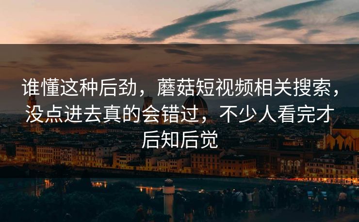 谁懂这种后劲，蘑菇短视频相关搜索，没点进去真的会错过，不少人看完才后知后觉