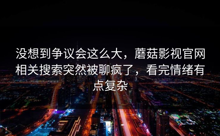 没想到争议会这么大，蘑菇影视官网相关搜索突然被聊疯了，看完情绪有点复杂