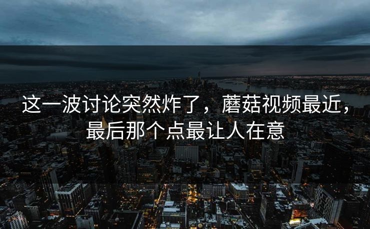 这一波讨论突然炸了，蘑菇视频最近，最后那个点最让人在意