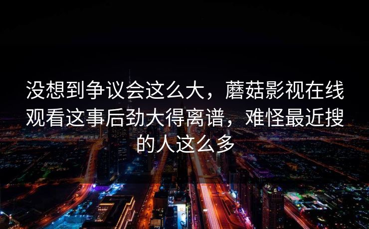没想到争议会这么大，蘑菇影视在线观看这事后劲大得离谱，难怪最近搜的人这么多
