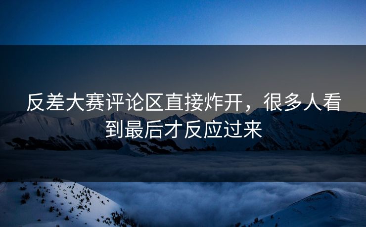 反差大赛评论区直接炸开，很多人看到最后才反应过来