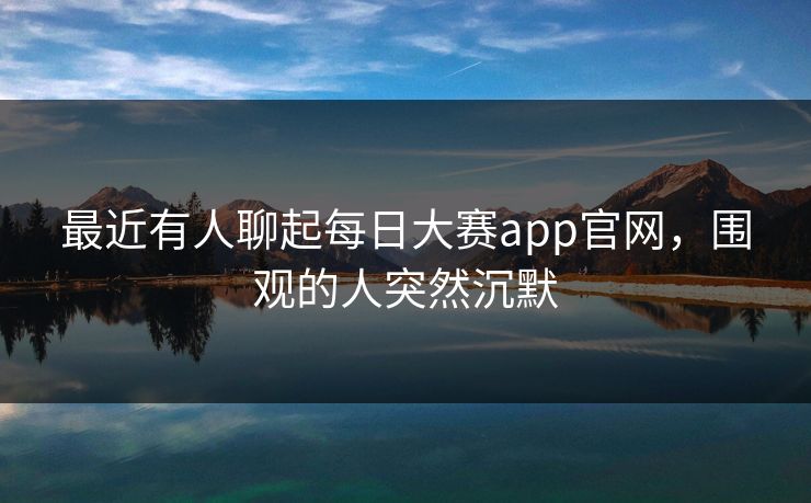 最近有人聊起每日大赛app官网，围观的人突然沉默