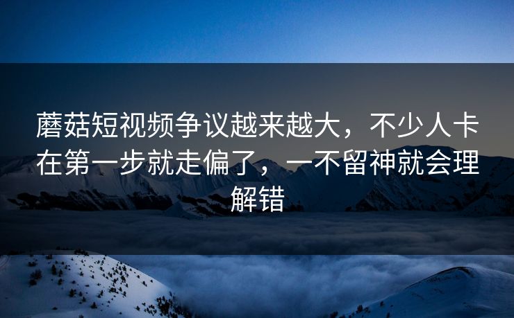 蘑菇短视频争议越来越大，不少人卡在第一步就走偏了，一不留神就会理解错