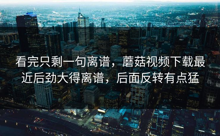 看完只剩一句离谱，蘑菇视频下载最近后劲大得离谱，后面反转有点猛