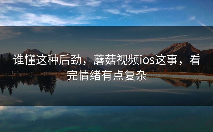 谁懂这种后劲，蘑菇视频ios这事，看完情绪有点复杂