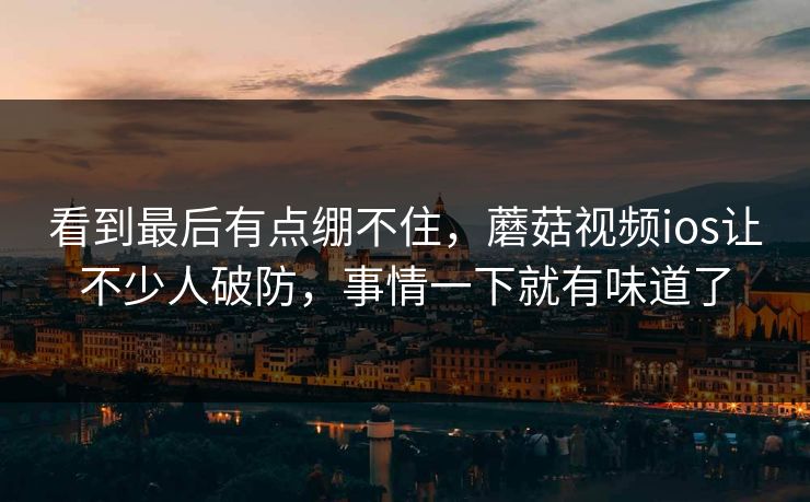 看到最后有点绷不住，蘑菇视频ios让不少人破防，事情一下就有味道了