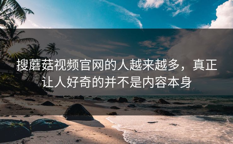 搜蘑菇视频官网的人越来越多，真正让人好奇的并不是内容本身