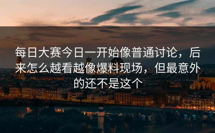 每日大赛今日一开始像普通讨论，后来怎么越看越像爆料现场，但最意外的还不是这个