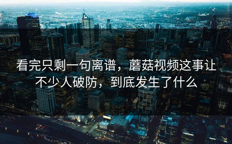 看完只剩一句离谱，蘑菇视频这事让不少人破防，到底发生了什么