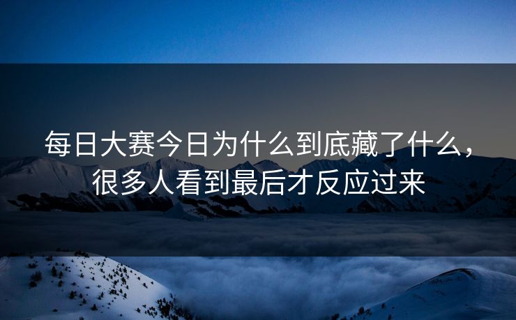 每日大赛今日为什么到底藏了什么，很多人看到最后才反应过来