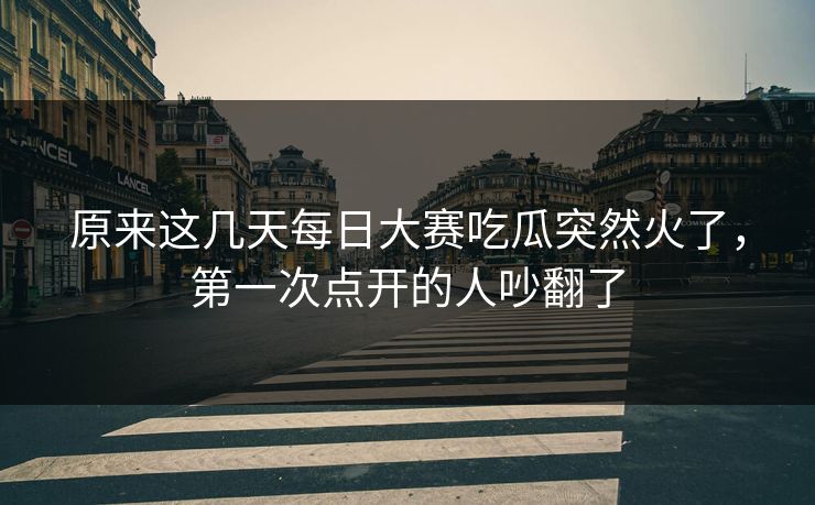 原来这几天每日大赛吃瓜突然火了，第一次点开的人吵翻了