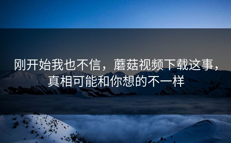 刚开始我也不信，蘑菇视频下载这事，真相可能和你想的不一样