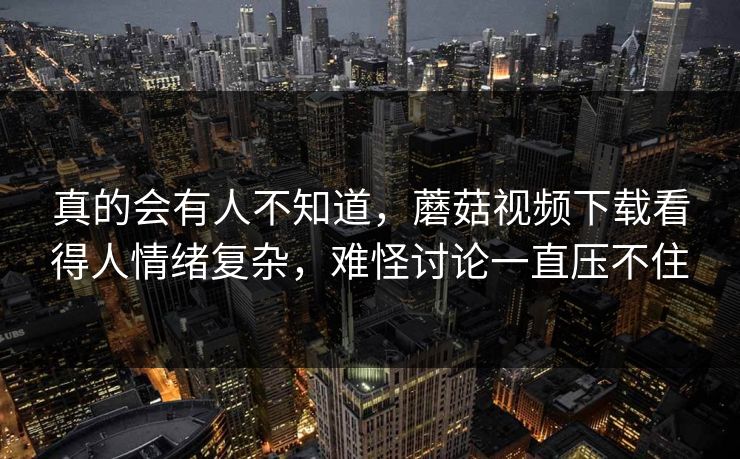 真的会有人不知道，蘑菇视频下载看得人情绪复杂，难怪讨论一直压不住