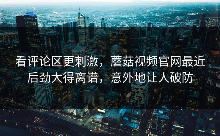 看评论区更刺激，蘑菇视频官网最近后劲大得离谱，意外地让人破防