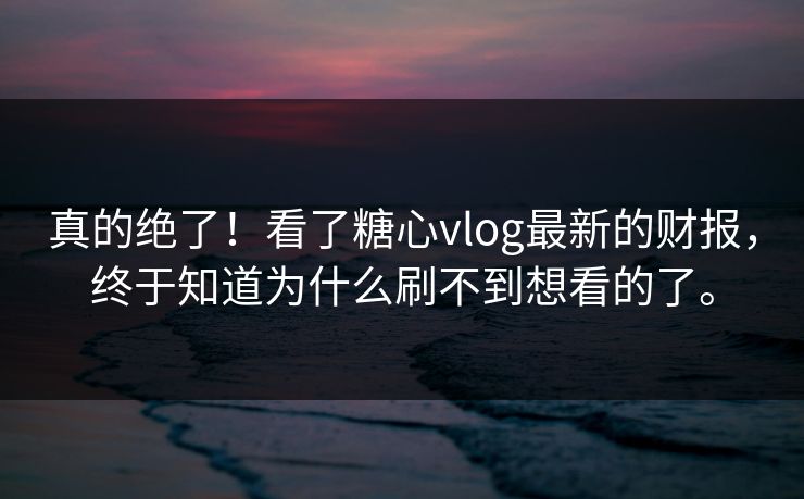 真的绝了！看了糖心vlog最新的财报，终于知道为什么刷不到想看的了。