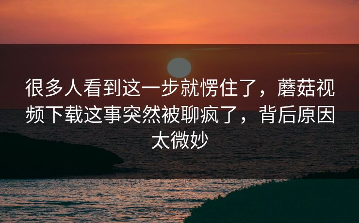 很多人看到这一步就愣住了,蘑菇视频下载这事突然被聊疯了,背后原因太微妙 很多人看到这一步就愣住了,蘑菇视频下载这事突然被聊疯了,背后原因太微妙