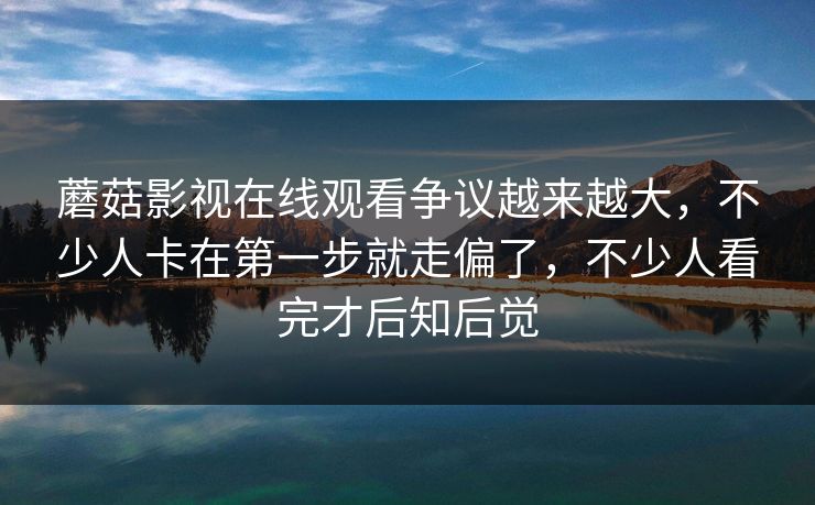 蘑菇影视在线观看争议越来越大，不少人卡在第一步就走偏了，不少人看完才后知后觉