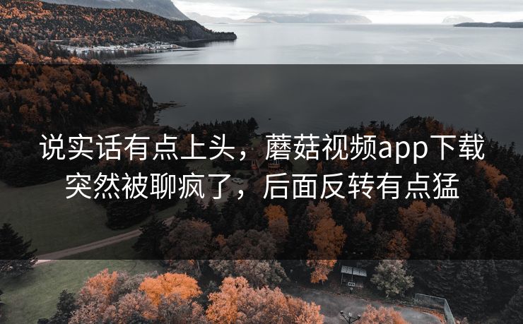 说实话有点上头，蘑菇视频app下载突然被聊疯了，后面反转有点猛