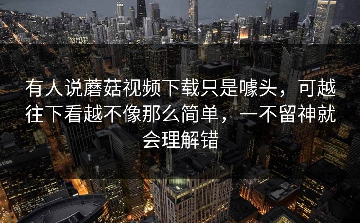 有人说蘑菇视频下载只是噱头，可越往下看越不像那么简单，一不留神就会理解错