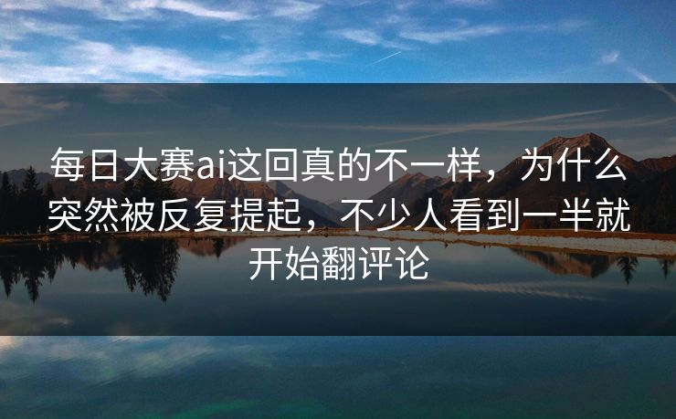 每日大赛ai这回真的不一样，为什么突然被反复提起，不少人看到一半就开始翻评论