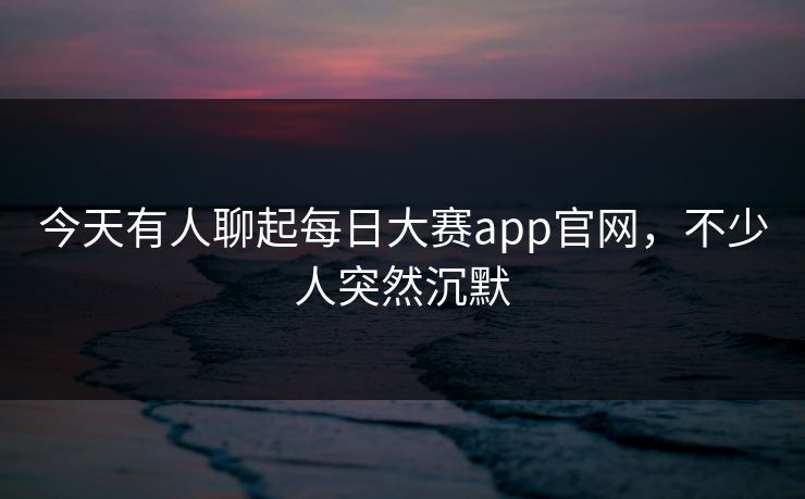 今天有人聊起每日大赛app官网，不少人突然沉默
